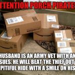 Amazon boxes on porch | ATTENTION PORCH PIRATES! MY HUSBAND IS AN ARMY VET WITH ANGER ISSUES. HE WILL BEAT THE THIEF OUT OF YOUR PITIFUL HIDE WITH A SMILE ON HIS FACE. | image tagged in amazon boxes on porch | made w/ Imgflip meme maker