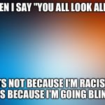 blurry colors | WHEN I SAY "YOU ALL LOOK ALIKE"; ITS NOT BECAUSE I'M RACIST, IT'S BECAUSE I'M GOING BLIND. | image tagged in blurry colors | made w/ Imgflip meme maker