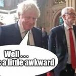 Boris v Corbyn | #GTTO #CULTOFCORBYN #LABOURISDEAD #WEAINTCORBYN #WEARECORBYN #NEVERCORBYN #LABOUR #CHANGEISCOMING #TORIESOUT #GENERALELECTION2019 #LABOURPOLICIES #CORBYNRESIGN #MOMENTUM #EXLABOUR #LABOURLEFT #NOTMYPM; Well . . . 
This is a little awkward | image tagged in cultofcorbyn,labourisdead,brexit election 2019,lansman momentum,momentum students,labour leadership elections | made w/ Imgflip meme maker