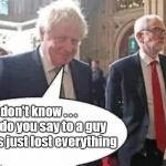 Boris Corbyn | #GTTO #CULTOFCORBYN #LABOURISDEAD #WEAINTCORBYN #WEARECORBYN #NEVERCORBYN #LABOUR #CHANGEISCOMING #TORIESOUT #GENERALELECTION2019 #LABOURPOLICIES #CORBYNRESIGN #MOMENTUM #EXLABOUR #LABOURLEFT #NOTMYPM; I don't know . . . 
What do you say to a guy who has just lost everything | image tagged in cultofcorbyn,labourisdead,brexit election 2019,lansman momentum,momentum students,labour leadership | made w/ Imgflip meme maker