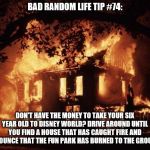 housefire | BAD RANDOM LIFE TIP #74:; DON'T HAVE THE MONEY TO TAKE YOUR SIX YEAR OLD TO DISNEY WORLD? DRIVE AROUND UNTIL YOU FIND A HOUSE THAT HAS CAUGHT FIRE AND ANNOUNCE THAT THE FUN PARK HAS BURNED TO THE GROUND. | image tagged in housefire | made w/ Imgflip meme maker