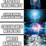 Expanding Brain | DO THE ACTIVITY; TRY TO DO THE ACTIVITY; SEARCH HIDDEN ANSWER ON MOBILE; COLLEAGUE'S NECKLACE; WRITE ANYTHING; WAIT FOR TEACHER TO PASS ANSWER ON BLACKBOARD | image tagged in expanding brain | made w/ Imgflip meme maker