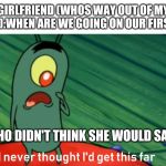 plankton get this far | GIRLFRIEND (WHOS WAY OUT OF MY LEAGUE):WHEN ARE WE GOING ON OUR FIRST DATE; ME(WHO DIDN'T THINK SHE WOULD SAY YES) | image tagged in plankton get this far | made w/ Imgflip meme maker