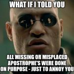 missing or misplaced apostrophe's | WHAT IF I TOLD YOU; ALL MISSING OR MISPLACED APOSTROPHE'S WERE DONE ON PURPOSE - JUST TO ANNOY YOU | image tagged in funny,meme,funny meme,morpheus,what if i told you,missing or misplaced apostrophes | made w/ Imgflip meme maker