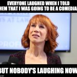 kathy griffin | EVERYONE LAUGHED WHEN I TOLD THEM THAT I WAS GOING TO BE A COMEDIAN; BUT NOBODY'S LAUGHING NOW. | image tagged in kathy griffin | made w/ Imgflip meme maker