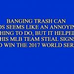 Who are the Houston Astros? | BANGING TRASH CAN LIDS SEEMS LIKE AN ANNOYING THING TO DO, BUT IT HELPED THIS MLB TEAM STEAL SIGNS AND WIN THE 2017 WORLD SERIES | image tagged in jeopardy clue card/screen | made w/ Imgflip meme maker