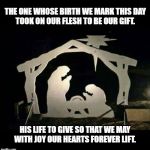 Nativity Scene | THE ONE WHOSE BIRTH WE MARK THIS DAY
TOOK ON OUR FLESH TO BE OUR GIFT. HIS LIFE TO GIVE SO THAT WE MAY
WITH JOY OUR HEARTS FOREVER LIFT. | image tagged in nativity scene | made w/ Imgflip meme maker