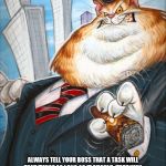 Corporate Fat Cat | BAD RANDOM LIFE TIP #79:; ALWAYS TELL YOUR BOSS THAT A TASK WILL TAKE TWICE AS LONG AS IT SHOULD, THAT WAY YOU WILL LOOK LIKE A MIRACLE WORKER IN HIS / HER EYES AND MOVE UP THE CORPORATE LADDER REALLY QUICK. | image tagged in corporate fat cat | made w/ Imgflip meme maker