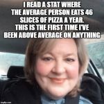 above average | I READ A STAT WHERE THE AVERAGE PERSON EATS 46 SLICES OF PIZZA A YEAR. THIS IS THE FIRST TIME I'VE BEEN ABOVE AVERAGE ON ANYTHING | image tagged in pizza,i love pizza,above average | made w/ Imgflip meme maker