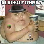 Cringe Weaboo fat deformed guy and an roblox player and a minecr | ME LITERALLY EVERY DAY | image tagged in cringe weaboo fat deformed guy and an roblox player and a minecr | made w/ Imgflip meme maker