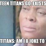 Am I a Joke to you | TEEN TITANS GO: EXISTS; TEEN TITANS: AM I A JOKE TO YOU? | image tagged in am i a joke to you | made w/ Imgflip meme maker