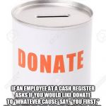 Donation Can | BAD RANDOM LIFE TIP #87:; IF AN EMPLOYEE AT A CASH REGISTER ASKS IF YOU WOULD LIKE DONATE TO *WHATEVER CAUSE* SAY, “YOU FIRST,” TO PUT HIM OR HER ON THE SPOT FOR ONCE. | image tagged in donation can | made w/ Imgflip meme maker