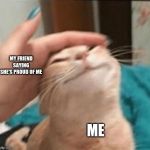 Cat being pet | MY FRIEND SAYING SHE'S PROUD OF ME; ME | image tagged in cat being pet | made w/ Imgflip meme maker