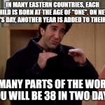 Ross Friends | IN MANY EASTERN COUNTRIES, EACH CHILD IS BORN AT THE AGE OF "ONE". ON NEW YEAR'S DAY, ANOTHER YEAR IS ADDED TO THEIR AGE. IN MANY PARTS OF THE WORLD, YOU WILL BE 38 IN TWO DAYS. | image tagged in ross friends | made w/ Imgflip meme maker