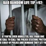 Behind bars | BAD RANDOM LIFE TIP #92:; IF YOU'RE EVER ARRESTED, USE YOUR ONE PHONE CALL TO CALL THE POLICE STATION. PRETEND TO BE THE CHIEF OF POLICE AND DEMAND THEY LET YOU GO. | image tagged in behind bars | made w/ Imgflip meme maker