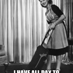 50's Housework | SLAVE TO A MAN AND HOME? I HAVE ALL DAY TO DO MY CHORES AT MY PACE | image tagged in 50's housework | made w/ Imgflip meme maker