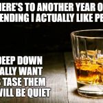 Whiskey | HERE'S TO ANOTHER YEAR OF PRETENDING I ACTUALLY LIKE PEOPLE; WHEN DEEP DOWN ALL I REALLY WANT TO DO IS TASE THEM SO THEY WILL BE QUIET | image tagged in whiskey | made w/ Imgflip meme maker