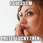 Thinking woman | I GUESS I'M; PRETTY LUCKY THEN... | image tagged in thinking woman | made w/ Imgflip meme maker