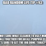 Into the fog | BAD RANDOM LIFE TIP #93:; NOT SURE WHAT CLEANER TO USE? MIX THEM ALL TOGETHER FOR AN ALL-PURPOSE CLEANER THAT'S SURE TO GET THE JOB DONE. TOXIC? NAH. | image tagged in into the fog | made w/ Imgflip meme maker