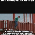 Man about to jump off bridge | BAD RANDOM LIFE TIP #95; IF YOUR FRIEND IS JUMPING OFF A BRIDGE, IT'S PROBABLY BECAUSE HE KNOWS SOMETHING THAT YOU DON'T ... SO GO AHEAD AND FOLLOW HIM DOWN. | image tagged in man about to jump off bridge | made w/ Imgflip meme maker