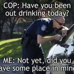 police pull over | COP: Have you been out drinking today? ME: Not yet, did you have some place in mind? | image tagged in police pull over | made w/ Imgflip meme maker