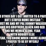 Rock Meme Lyrics: A DrSarcasm Event
Jan 3-10 | THE OTHER DAY I GOT INVITED TO A PARTY,
BUT I STAYED HOME INSTEAD
JUST ME AND MY PAL JOHNNY WALKER
AND HIS BROTHERS BLACK AND RED
AND WE MEMED ALONE, YEAH
WITH NOBODY ELSE
YEAH, YOU KNOW WHEN I MEME ALONE
I PREFER TO BE BY MYSRLF | image tagged in george thorogood,i meme alone | made w/ Imgflip meme maker