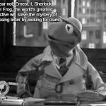Kermit the Frog detective in b&w | Fear not, Ernest. I, Sherlock the Frog, the world's greatest detective will solve the mystery of the missing letter by looking for clues. | image tagged in kermit the frog detective in bw | made w/ Imgflip meme maker