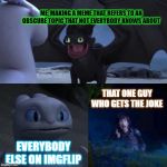 To that one guy who gets my obscure memes, thank you. | ME, MAKING A MEME THAT REFERS TO AN OBSCURE TOPIC THAT NOT EVERYBODY KNOWS ABOUT; THAT ONE GUY WHO GETS THE JOKE; EVERYBODY ELSE ON IMGFLIP | image tagged in toothless presents himself | made w/ Imgflip meme maker