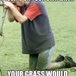 Greener Grass Crying Guy | IF YOU’D STOP PISSING ON YOUR OWN LAWN; YOUR GRASS WOULD BE JUST AS GREEN | image tagged in greener grass crying guy | made w/ Imgflip meme maker