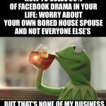Sip Tea Tend Your Own | HOW TO SOLVE 99% OF FACEBOOK DRAMA IN YOUR LIFE: WORRY ABOUT YOUR OWN BORED HOUSE SPOUSE AND NOT EVERYONE ELSE’S; BUT THAT’S NONE OF MY BUSINESS | image tagged in sip tea tend your own | made w/ Imgflip meme maker