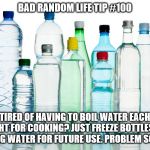 Bottled Water | BAD RANDOM LIFE TIP #100; TIRED OF HAVING TO BOIL WATER EACH NIGHT FOR COOKING? JUST FREEZE BOTTLES OF BOILING WATER FOR FUTURE USE. PROBLEM SOLVED! | image tagged in bottled water | made w/ Imgflip meme maker