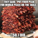 bacon | THEY SAID, "PUT YOUR PLAN FOR WORLD PEACE ON THE TABLE."; ...SO, I DID... | image tagged in bacon | made w/ Imgflip meme maker