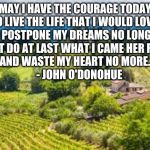 Don't postpone your dream | MAY I HAVE THE COURAGE TODAY
TO LIVE THE LIFE THAT I WOULD LOVE,
TO POSTPONE MY DREAMS NO LONGER
BUT DO AT LAST WHAT I CAME HER FOR
AND WASTE MY HEART NO MORE.
    - JOHN O'DONOHUE | image tagged in don't postpone your dream | made w/ Imgflip meme maker