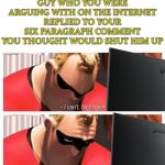 Now I know why my Mammy always told me not to talk to people I don't know online... | WHEN YOU SEE THE GUY WHO YOU WERE ARGUING WITH ON THE INTERNET REPLIED TO YOUR SIX PARAGRAPH COMMENT YOU THOUGHT WOULD SHUT HIM UP | image tagged in i can't not again i'm not strong enough | made w/ Imgflip meme maker