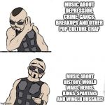 Sabaton template | MUSIC ABOUT DEPRESSION, CRIME, GANGS, BREAKUPS AND OTHER POP CULTURE CRAP; MUSIC ABOUT HISTORY, WORLD WARS, HEROS, KINGS, SPARTANS AND WINGED HUSSARS! | image tagged in sabaton template | made w/ Imgflip meme maker
