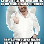Ricky Gervais | CELEBRITIES USE AWARD SHOWS TO TELL AMERCANS WHAT IS ON THE MINDS OF MOST CELEBRITIES; RICKY GERVAIS USED AN AWARDS SHOW TO TELL CELEBRITIES WHAT IS ON THE MINDS OF MOST AMERICANS | image tagged in ricky gervais | made w/ Imgflip meme maker