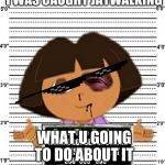 Dora | I WAS CAUGHT JAYWALKING; WHAT U GOING TO DO ABOUT IT | image tagged in dora | made w/ Imgflip meme maker