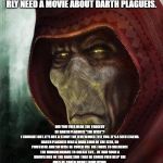 Give him a movie | IF U KNOW THIS MAN DESVERS HIS OWN STAR WARS MOVIE THEN GO AND TELL DISNEY TO MAKE ONE, I RLY NEED A MOVIE ABOUT DARTH PLAGUEIS. DID YOU EVER HEAR THE TRAGEDY OF DARTH PLAGUEIS "THE WISE"?
I THOUGHT NOT. IT'S NOT A STORY THE JEDI WOULD TELL YOU. IT'S A SITH LEGEND. DARTH PLAGUEIS WAS A DARK LORD OF THE SITH, SO POWERFUL AND SO WISE HE COULD USE THE FORCE TO INFLUENCE THE MIDICHLORIANS TO CREATE LIFE... HE HAD SUCH A KNOWLEDGE OF THE DARK SIDE THAT HE COULD EVEN KEEP THE ONES HE CARED ABOUT FROM DYING.
THE DARK SIDE OF THE FORCE IS A PATHWAY TO MANY ABILITIES SOME CONSIDER TO BE UNNATURAL.
HE BECAME SO POWERFUL... THE ONLY THING HE WAS AFRAID OF WAS LOSING HIS POWER, WHICH EVENTUALLY, OF COURSE, HE DID. UNFORTUNATELY, HE TAUGHT HIS APPRENTICE EVERYTHING HE KNEW, THEN HIS APPRENTICE KILLED HIM IN HIS SLEEP. IRONIC HE COULD SAVE OTHERS FROM DEATH, BUT NOT HIMSELF. | image tagged in give him a movie | made w/ Imgflip meme maker