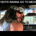 You Boys Like Mexico? | YOU BOYS WANNA GO TO MEXICO? | image tagged in you boys like mexico | made w/ Imgflip meme maker
