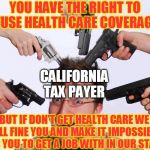California taxation | YOU HAVE THE RIGHT TO REFUSE HEALTH CARE COVERAGE.... CALIFORNIA TAX PAYER; BUT IF DON'T GET HEALTH CARE WE WILL FINE YOU AND MAKE IT IMPOSSIBLE FOR YOU TO GET A JOB WITH IN OUR STATE | image tagged in california taxation | made w/ Imgflip meme maker