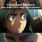 AMERICATOWNS?!?! | If America had Chinatowns, then does China have Americatowns? | image tagged in strange question attack on titan,anime,memes,attack on titan,chinatowns | made w/ Imgflip meme maker