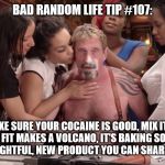 John McAfee cocaine | BAD RANDOM LIFE TIP #107:; TO MAKE SURE YOUR COCAINE IS GOOD, MIX IT WITH VINEGAR. I FIT MAKES A VOLCANO, IT'S BAKING SODA. IF NOT, YOU HAVE A DELIGHTFUL, NEW PRODUCT YOU CAN SHARE WITH FRIENDS. | image tagged in john mcafee cocaine | made w/ Imgflip meme maker