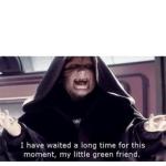 I have waited along time for this moment my little green friend