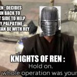 This whole operation was your idea | KYLO REN : DECIDES TO TURN BACK TO THE LIGHT SIDE TO HELP DESTROY PALPATINE AND SO HE CAN BE WITH REY; KNIGHTS OF REN : | image tagged in this whole operation was your idea | made w/ Imgflip meme maker