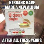 Cheesy singles | KERRANG HAVE MADE A NEW ALBUM; AFTER ALL THESE YEARS | image tagged in cheesy singles | made w/ Imgflip meme maker