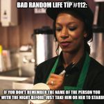 Starbucks Barista asking for name | BAD RANDOM LIFE TIP #112:; IF YOU DON'T REMEMBER THE NAME OF THE PERSON YOU SLEPT WITH THE NIGHT BEFORE, JUST TAKE HIM OR HER TO STARBUCKS. | image tagged in starbucks barista asking for name | made w/ Imgflip meme maker