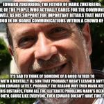 Mark needs to learn some Values from his father. | EDWARD ZUKERBERG, THE FATHER OF MARK ZUKERBERG, ONE OF THE PEOPLE WHO ACTUALLY CARES FOR THE COMMUNITY AS WELL AS HIS SUPPORT FOR IMPORTANT DETAILS THAT MATTER, VERY GOOD IN ON BOARD COMMUNICATIONS WITHIN A CROWD OF PEOPLE; IT'S SAD TO THINK OF SOMEONE OF A GOOD FATHER TO DEAL WITH A MENTALLY ILL SON THAT PROBABLY HASN'T LEARNED ANYTHING FROM EDWARD LATELY, PROBABLY THE REASON WHY EVEN MARK KEEPS HIS DISTANCE, FROM ALL THE ILLITERATE PROBLEMS MARK'S BEEN PUTTING ONTO, CAUSE LIKE EVERYONE, EVEN EDWARD DOESN'T HAVE TIME FOR THAT. | image tagged in dad and son,no internet,life problems | made w/ Imgflip meme maker