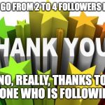 thank you | WHEN YOU GO FROM 2 TO 4 FOLLOWERS IN ONE DAY:; NO, REALLY, THANKS TO EVERYONE WHO IS FOLLOWING ME. | image tagged in thank you | made w/ Imgflip meme maker