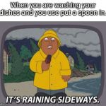 It's raining sideways | When you are washing your dishes and you use put a spoon in. | image tagged in it's raining sideways | made w/ Imgflip meme maker