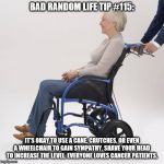 Wheelchair | BAD RANDOM LIFE TIP #115:; IT'S OKAY TO USE A CANE, CRUTCHES, OR EVEN A WHEELCHAIR TO GAIN SYMPATHY. SHAVE YOUR HEAD TO INCREASE THE LEVEL. EVERYONE LOVES CANCER PATIENTS. | image tagged in wheelchair | made w/ Imgflip meme maker
